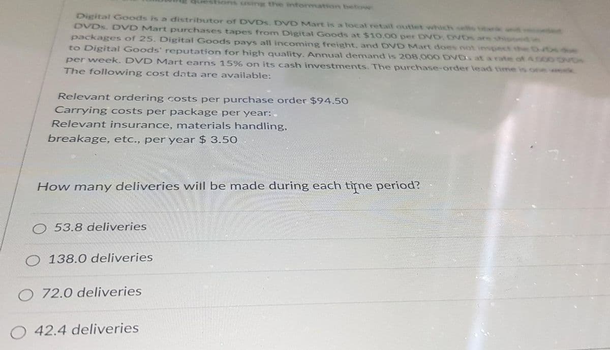 Digital Goods is a distributor of DVDs. DVD Mart is a local retail outlet which sels bar
DVDs, DVD Mart purchases tapes from Digital Goods at $10.00 per DVD, DVDS ats
packages of 25. Digital Goods pays all incoming freight, and DVD Mart does not inspect
to Digital Goods' reputation for high quality. Annual demand is 208,000 DVDs at a rate of 4500 DVDs
per week. DVD Mart earns 15% on its cash investments. The purchase-order lead time is one week
The following cost data are available:
Relevant ordering costs per purchase order $94.50
Carrying costs per package per year:.
Relevant insurance, materials handling,
breakage, etc., per year $ 3.50
How many deliveries will be made during each time period?
O
O 53.8 deliveries
138.0 deliveries
O 72.0 deliveries
O 42.4 deliveries