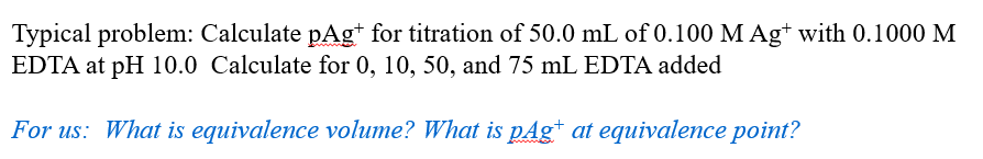 Typical problem: Calculate pAgt for titration of 50.0 mL of 0.100 M Ag+ with 0.1000 M
EDTA at pH 10.0 Calculate for 0, 10, 50, and 75 mL EDTA added
For us: What is equivalence volume? What is pAgt at equivalence point?