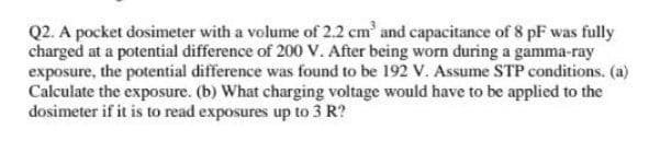 Q2. A pocket dosimeter with a volume of 2.2 cm and capacitance of 8 pF was fully
charged at a potential difference of 200 V. After being worn during a gamma-ray
exposure, the potential difference was found to be 192 V. Assume STP conditions. (a)
Calculate the exposure. (b) What charging voltage would have to be applied to the
dosimeter if it is to read exposures up to 3 R?
