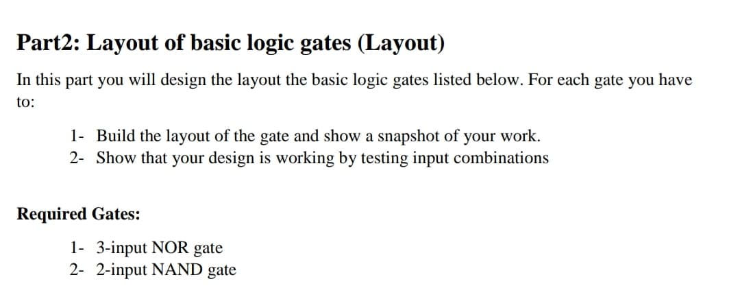 Part2: Layout of basic logic gates (Layout)
In this part you will design the layout the basic logic gates listed below. For each gate you have
to:
1- Build the layout of the gate and show a snapshot of your work.
2- Show that your design is working by testing input combinations
Required Gates:
1- 3-input NOR gate
2- 2-input NAND gate
