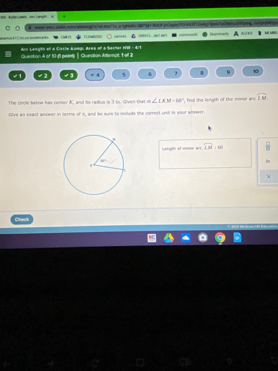 KS Kylie twis Are Langthx
www.owu.akks.com/alekscgi/x/tsL.exe/ta.u igNstks8PaH Bx piCaple/7CAVASIIOukg7ipxo 7uCNytozt91pmg.cuQpqMog
2 ME M
C O
commonlit
Grammarty A ALEKS
CMHS TEAMSSSS
O canvas
4 DRIVEEskrt skrt
abarus k12 nc.us bookmarks
Are Length of a Circle &amp: Area of a Sector HW - 4/1
Question 4 of 10 (1 point) Question Attempt: 1 of 2
8
10
The circle below has center K, and Its radlus is 3 in. Glven that 2LKM=60°, find the length of the minor arc LM.
Give an exact answer in terms of 1, and be sure to Include the correct unit in your answer.
Length of minor arc LM : 60
60
in
Check
2021 McGraw-Hill Education.
NIC
Dlo
