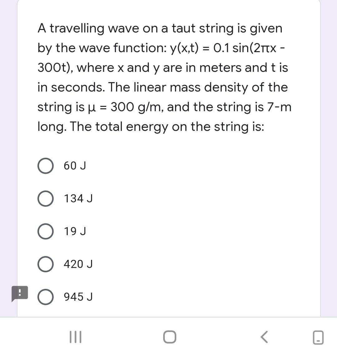 A travelling wave on a taut string is given
by the wave function: y(x,t) = 0.1 sin(2rtx -
300t), where x and y are in meters and t is
in seconds. The linear mass density of the
string is u = 300 g/m, and the string is 7-m
long. The total energy on the string is:
60 J
134 J
19 J
420 J
945 J
II
