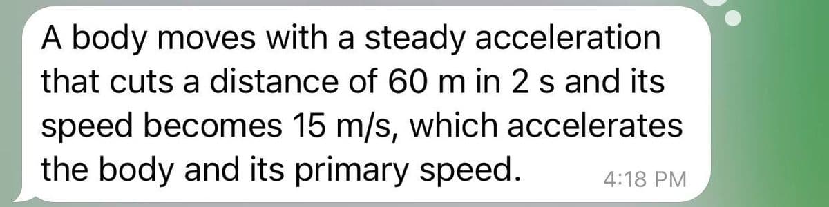 A body moves with a steady acceleration
that cuts a distance of 60 m in 2 s and its
speed becomes 15 m/s, which accelerates
the body and its primary speed.
4:18 PM
