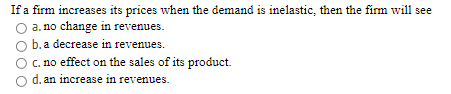 If a firm increases its prices when the demand is inelastic, then the firm will see
a. no change in revenues.
b. a decrease in revenues.
C. no effect on the sales of its product.
O d. an increase in revenues.
