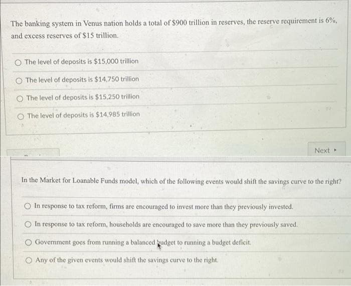 The banking system in Venus nation holds a total of $900 trillion in reserves, the reserve requirement is 6%,
and excess reserves of $15 trillion.
O The level of deposits is $15,000 trillion
O The level of deposits is $14,750 trillion
O The level of deposits is $15,250 trillion
O The level of deposits is $14,985 trillion
Next
In the Market for Loanable Funds model, which of the following events would shift the savings curve to the right?
O In response to tax reform, firms are encouraged to invest more than they previously invested.
O In response to tax reform, households are encouraged to save more than they previously saved.
Government goes from running a balanced budget to running a budget deficit.
O Any of the given events would shift the savings curve to the right.
