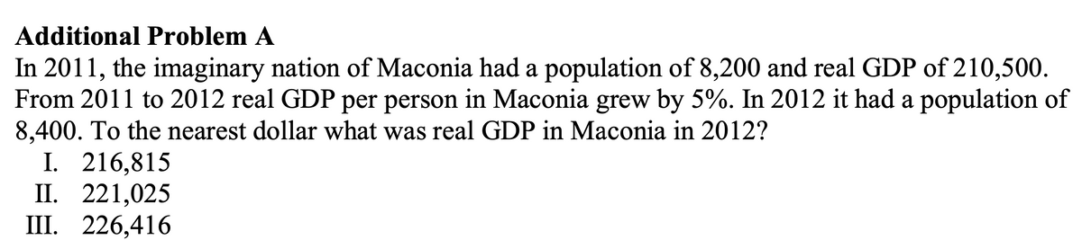 Additional Problem A
In 2011, the imaginary nation of Maconia had a population of 8,200 and real GDP of 210,500.
From 2011 to 2012 real GDP per person in Maconia grew by 5%. In 2012 it had a population of
8,400. To the nearest dollar what was real GDP in Maconia in 2012?
I. 216,815
II. 221,025
III. 226,416
