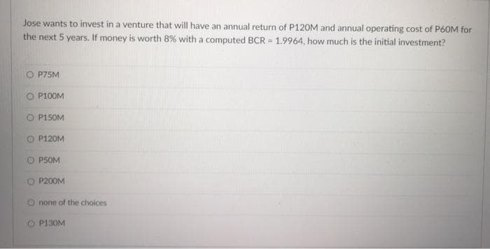 Jose wants to invest in a venture that will have an annual return of P120M and annual operating cost of P60M for
the next 5 years. If money is worth 8% with a computed BCR = 1.9964, how much is the initial investment?
P75M
O P100M
O P150M
O P120M
O PSOM
O P200M
none of the choices
O P130M
