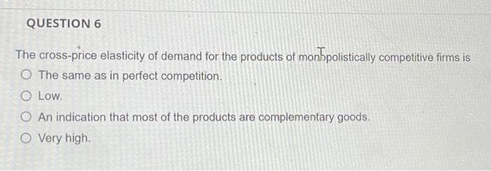 QUESTION 6
The cross-price elasticity of demand for the products of monbpolistically competitive firms is
O The same as in perfect competition.
O Low.
O An indication that most of the products are complementary goods.
O Very high.
