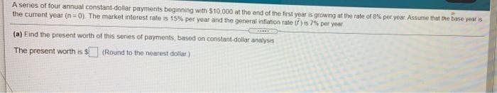 A series of four annual constant-dollar payments beginning with $10,000 at the end of the frst year is growng at the rate of 8% per year. Assume that the base year is
the current year (n=0) The market interest rate is 15% per year and the general infiation rate (f) is 7% per year
(a) Eind the present worth of this series of payments, based on constant-dollar analysis
The present worth is $ (Round to the nearest dollar)
