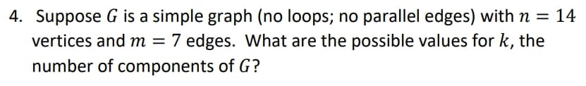 4. Suppose G is a simple graph (no loops; no parallel edges) with n = 14
vertices and m = 7
7 edges. What are the possible values for k, the
number of components of G?
