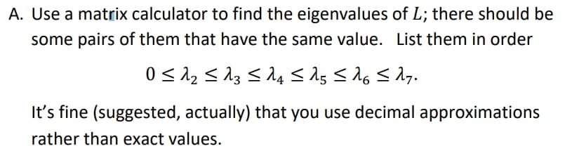 A. Use a matrix calculator to find the eigenvalues of L; there should be
some pairs of them that have the same value. List them in order
It's fine (suggested, actually) that you use decimal approximations
rather than exact values.
