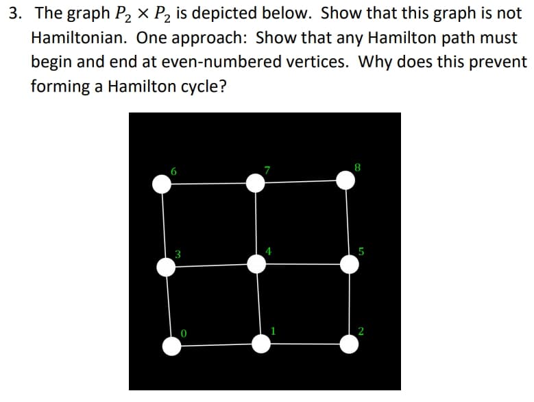 3. The graph P2 × P, is depicted below. Show that this graph is not
Hamiltonian. One approach: Show that any Hamilton path must
begin and end at even-numbered vertices. Why does this prevent
forming a Hamilton cycle?
田
7
8
3
