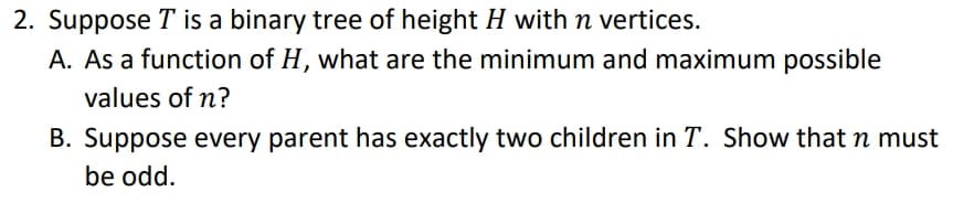 2. Suppose T is a binary tree of height H with n vertices.
A. As a function of H, what are the minimum and maximum possible
values of n?
B. Suppose every parent has exactly two children in T. Show that n must
be odd.
