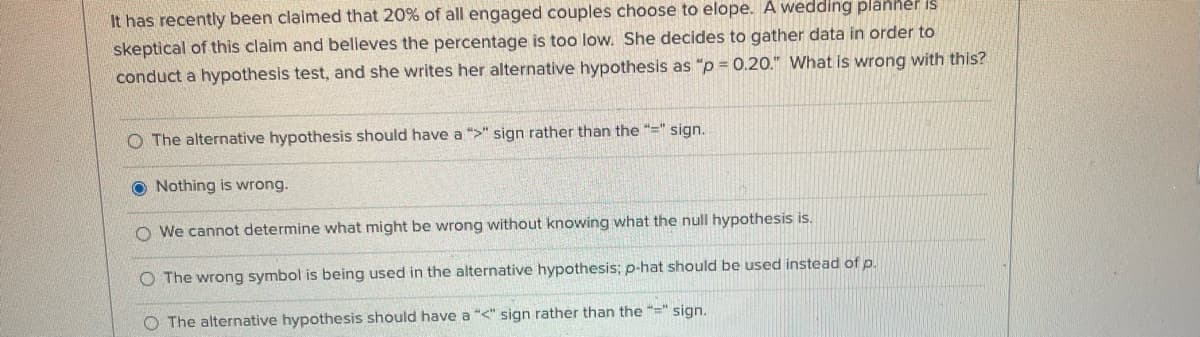 It has recently been claimed that 20% of all engaged couples choose to elope. A wedding planher is
skeptical of this claim and believes the percentage is too low. She decides to gather data in order to
conduct a hypothesis test, and she writes her alternative hypothesis as "p = 0.20." What is wrong with this?
O The alternative hypothesis should have a ">" sign rather than the "=" sign.
O Nothing is wrong.
O We cannot determine what might be wrong without knowing what the null hypothesis is.
O The wrong symbol is being used in the alternative hypothesis; p-hat should be used instead of p.
O The alternative hypothesis should have a "<" sign rather than the "=" sign.
