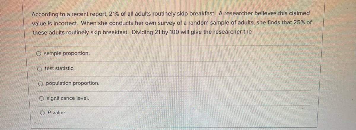 According to a recent report, 21% of all adults routinely skip breakfast. A researcher believes this claimed
value is incorrect. When she conducts her own survey of a random sample of adults, she finds that 25% of
these adults routinely skip breakfast. Dividing 21 by 100 will give the researcher the
O sample proportion.
O test statistic.
O population proportion.
O significance level.
O P-value.
