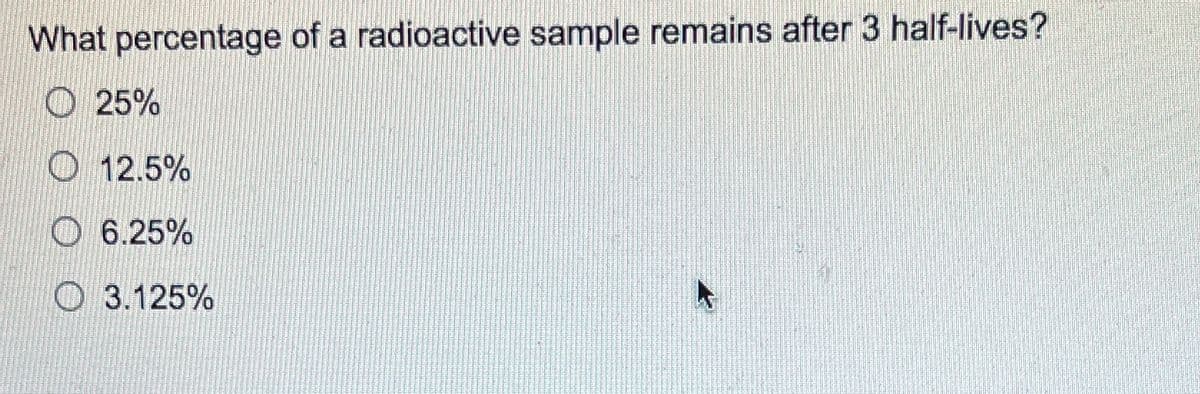 What percentage of a radioactive sample remains after 3 half-lives?
O 25%
O 12.5%
O 6.25%
O 3.125%
