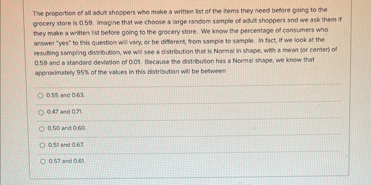 The proportion of all adult shoppers who make a written list of the items they need before going to the
grocery store is 0.59. Imaglne that we choose a large random sample of adult shoppers and we ask them if
they make a written llst before going to the grocery store. We know the percentage of consumers who
answer "yes" to this question will vary, or be different, from sample to sample. In fact, if we look at the
resulting sampling distribution, we wll see a distribution that is Normal in shape, with a mean (or center) of
0.59 and a standard deviation of 0.01. Because the distribution has a Normal shape, we know that
approximately 95% of the values in this distribution will be between
O 0.55 and 0.63.
O 0.47 and 0.71.
O 0.50 and 0.60.
O 0.51 and 0.67.
O 0.57 and 0.61.
