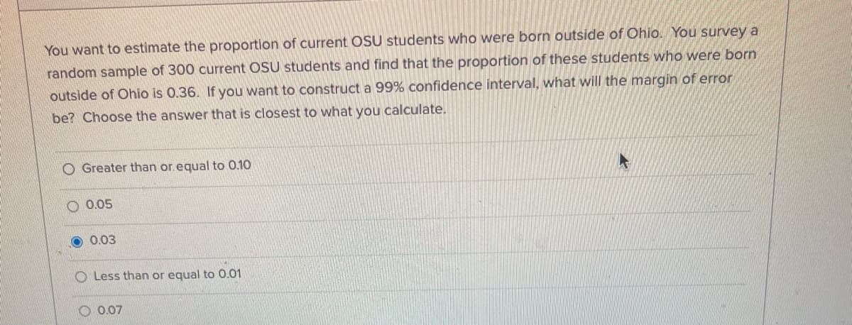 You want to estimate the proportion of current OSU students who were born outside of Ohio. You survey a
random sample of 300 current OSU students and find that the proportion of these students who were born
outside of Ohio is 0.36. If you want to construct a 99% confidence interval, what will the margin of error
be? Choose the answer that is closest to what you calculate.
O Greater than or.equal to 0.10
O 0.05
O 0.03
O Less than or equal to 0.01
0.07
