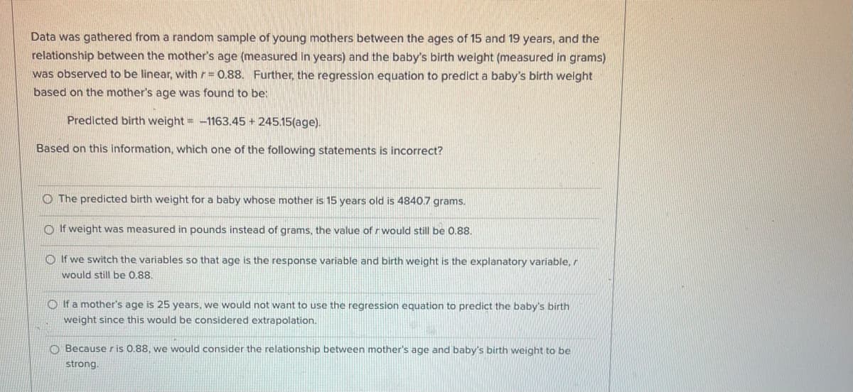 Data was gathered from a random sample of young mothers between the ages of 15 and 19 years, and the
relationship between the mother's age (measured in years) and the baby's birth weight (measured in grams)
was observed to be linear, with r= 0.88. Further, the regression equation to predict a baby's birth welght
based on the mother's age was found to be:
Predicted birth weight = -1163.45 + 245.15(age).
Based on this information, which one of the following statements is incorrect?
O The predicted birth weight for a baby whose mother is 15 years old is 4840.7 grams.
O If weight was measured in pounds instead of grams, the value of rwould still be 0.88.
O If we switch the variables so that age is the response variable and birth weight is the explanatory variable, r
would still be 0,88.
O If a mother's age is 25 years, we would not want to use the regression equation to predict the baby's birth
weight since this would be considered extrapolation.
O Becauseris 0.88, we would consider the relationship between mother's age and baby's birth weight to be
strong.
