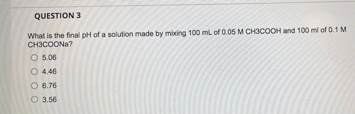 QUESTION 3
What is the final pH of a solution made by mixing 100 mL of 0.05 M CH3COOH and 100 ml of 0.1 M
CH3COONA?
O 5.06
O 4.46
O 6.76
O 3.56
