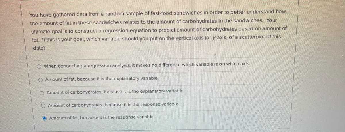 You have gathered data from a random sample of fast-food sandwiches in order to better understand how
the amount of fat in these sandwiches relates to the amount of carbohydrates in the sandwiches. Your
ultimate goal is to construct a regression equation to predict amount of carbohydrates based on amount of
fat. If this is your goal, which variable should you put on the vertical axis (or y-axis) of a scatterplot of this
data?
O When conducting a regression analysis, it makes no difference which variable is on which axis.
O Amount of fat, because it is the explanatory variable.
O Amount of carbohydrates, because it is the explanatory variable.
Amount of carbohydrates, because it is the response variable.
O Amount of fat, because it is the response variable.
