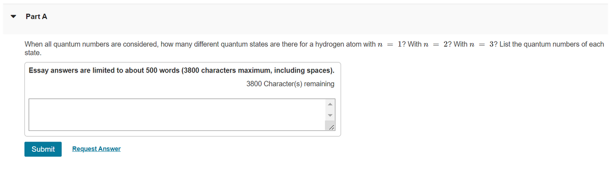 Part A
When all quantum numbers are considered, how many different quantum states are there for a hydrogen atom with n = 1? With n = 2? With n = 3? List the quantum numbers of each
state.
Essay answers are limited to about 500 words (3800 characters maximum, including spaces).
3800 Character(s) remaining
Submit Request Answer