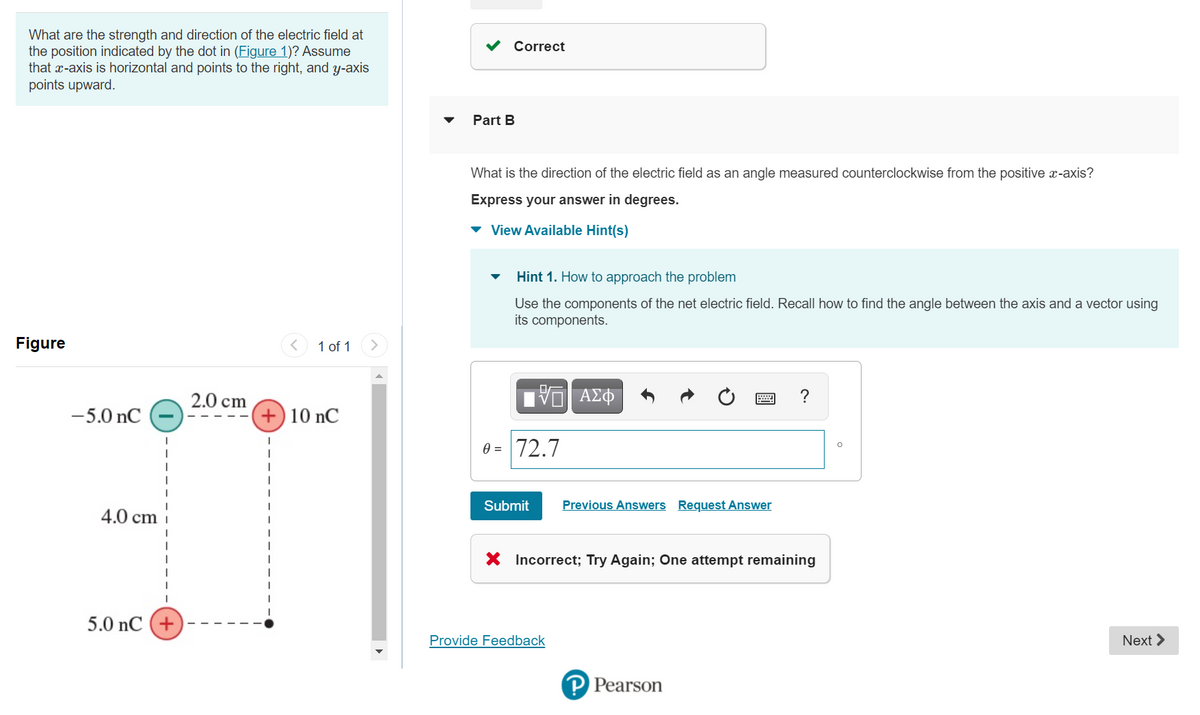 What are the strength and direction of the electric field at
the position indicated by the dot in (Figure 1)? Assume
that x-axis is horizontal and points to the right, and y-axis
points upward.
Correct
Part B
What is the direction of the electric field as an angle measured counterclockwise from the positive x-axis?
Express your answer in degrees.
v View Available Hint(s)
Hint 1. How to approach the problem
Use the components of the net electric field. Recall how to find the angle between the axis and a vector using
its components.
Figure
1 of 1
2.0 cm
να ΑΣΦ
-5.0 nC
+) 10 nC
0 = 72.7
Submit
Previous Answers Request Answer
4.0 cm
X Incorrect; Try Again; One attempt remaining
5.0 nC (+
Provide Feedback
Next >
P Pearson
