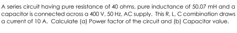 A series circuit having pure resistance of 40 ohms, pure inductance of 50.07 mH and a
capacitor is connected across a 400 V, 50 Hz, AC supply. This R, L, C combination draws
a current of 10 A. Calculate (a) Power factor of the circuit and (b) Capacitor value.
