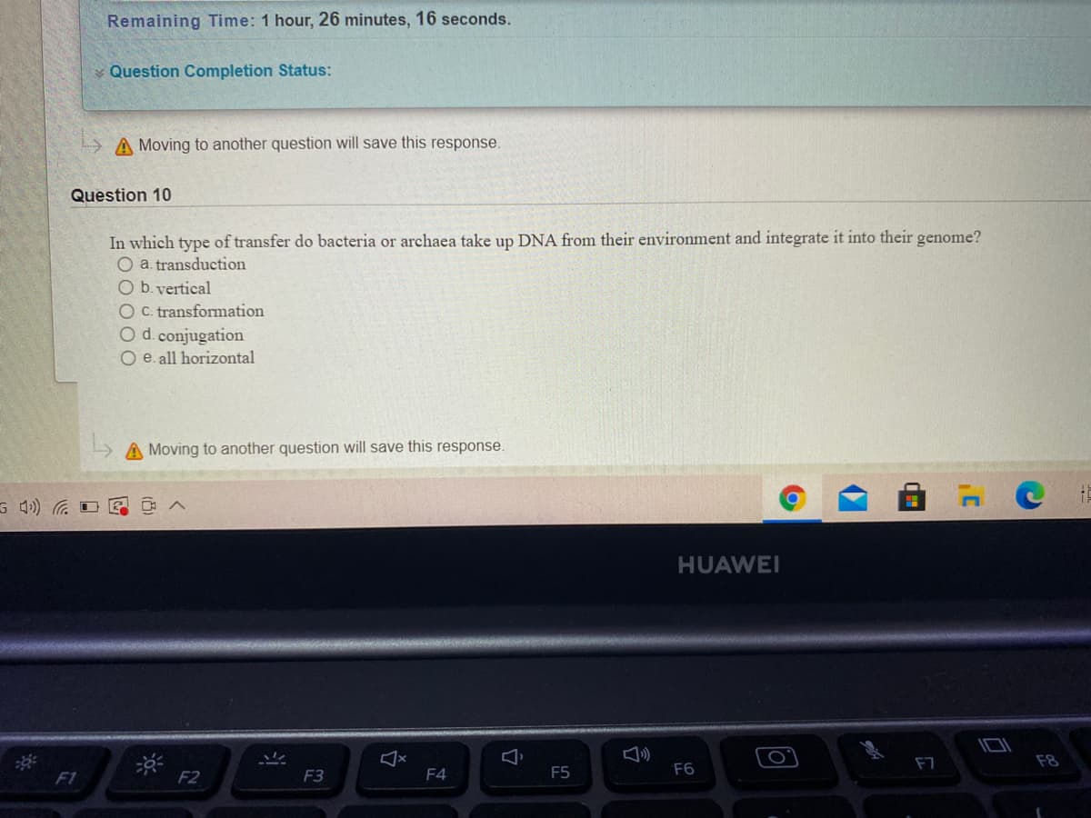 Remaining Time: 1 hour, 26 minutes, 16 seconds.
Question Completion Status:
A Moving to another question will save this response.
Question 10
In which type of transfer do bacteria or archaea take up DNA from their environment and integrate it into their genome?
O a. transduction
O b. vertical
O C. transformation
O d. conjugation
O e. all horizontal
A Moving to another question will save this response.
HUAWEI
F7
F8
F1
F2
F3
F4
F5
F6
17
