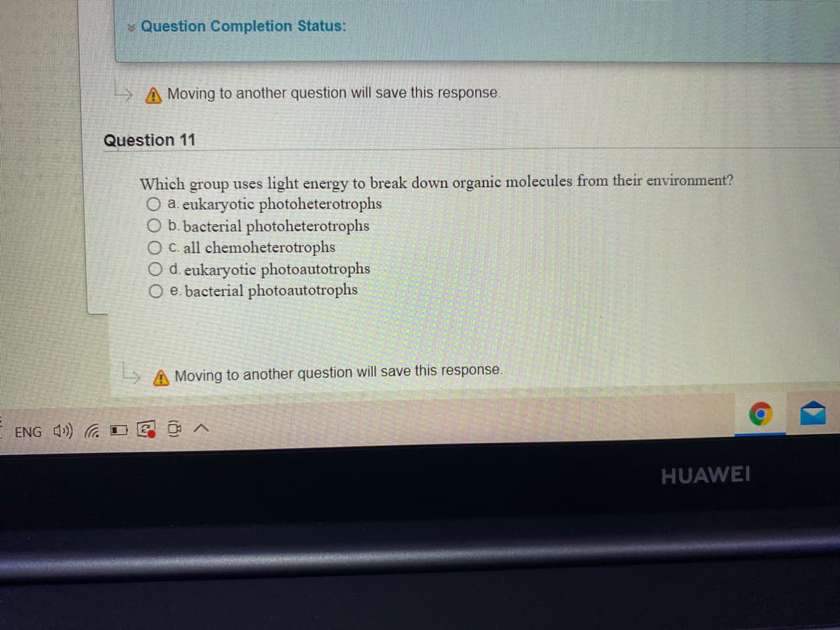 v Question Completion Status:
A Moving to another question will save this response.
Question 11
Which group uses light energy to break down organic molecules from their environment?
O a. eukaryotic photoheterotrophs
O b. bacterial photoheterotrophs
O C. all chemoheterotrophs
O d. eukaryotic photoautotrophs
O e. bacterial photoautotrophs
Moving to another question will save this response.
ENG 4) D
HUAWEI
