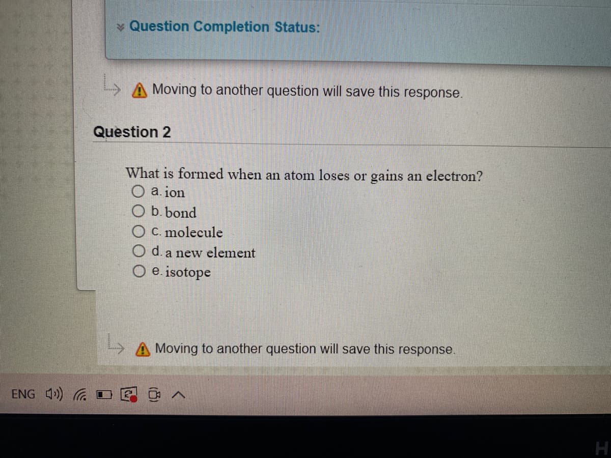 v Question Completion Status:
Moving to another question will save this response.
Question 2
What is formed when an atom loses or gains an electron?
O a. ion
b. bond
O C. molecule
d. a new element
e. isotope
> A Moving to another question will save this response.
ENG 4) G I
H
