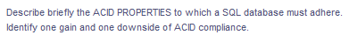 Describe briefly the ACID PROPERTIES to which a SQL database must adhere.
Identify one gain and one downside of ACID compliance.