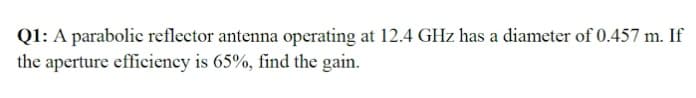 Q1: A parabolic reflector antenna operating at 12.4 GHz has a diameter of 0.457 m. If
the aperture efficiency is 65%, find the gain.
