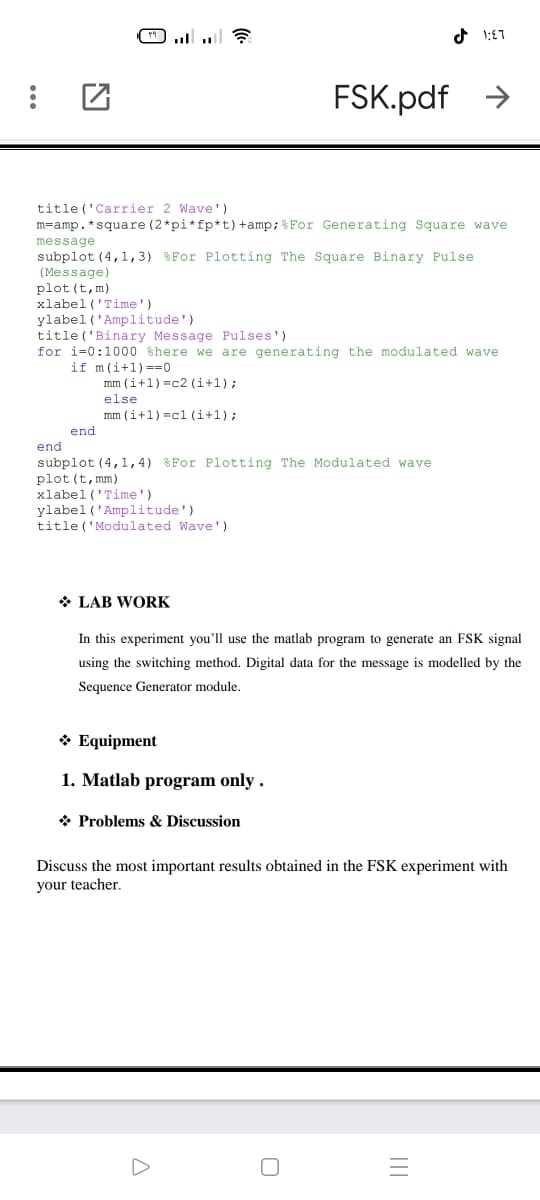 )...
FSK.pdf >
title ('Carrier 2 Wave ')
m=amp.*square (2*pi*fp*t)+amp;&For Generating Square wave
message
subplot (4,1, 3) %For Plotting The Square Binary Pulse
(Message)
plot (t,m)
xlabel ('Time')
ylabel ('Amplitude')
title ('Binary Message Pulses')
for i=0:1000 shere we are generating the modulated wave
if m(i+1) ==0
mm (i+1) =c2 (i+1);
else
mm (i+1) =c1 (i+1);
end
end
subplot (4,1,4
plot (t, mm)
xlabel ('Time')
ylabel ('Amplitude')
title ('Modulated Wave ')
%For Plotting The Modulated wave
* LAB WORK
In this experiment you'll use the matlab program to generate an FSK signal
using the switching method. Digital data for the message is modelled by the
Sequence Generator module.
* Equipment
1. Matlab program only .
* Problems & Discussion
Discuss the most important results obtained in the FSK experiment with
your teacher.
