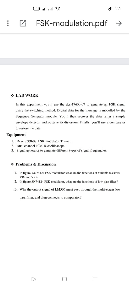 : Z FSK-modulation.pdf
>
* LAB WORK
In this experiment you'll use the dcs-17600-07 to generate an FSK signal
using the switching method. Digital data for the message is modelled by the
Sequence Generator module. You'll then recover the data using a simple
envelope detector and observe its distortion. Finally, you'll use a comparator
to restore the data.
Equipment
1. Dcs-17600-07 FSK modulator Trainer.
2. Dual channel 10MHZ oscilloscope.
3. Signal generator to generate different types of signal frequencies.
* Problems & Discussion
1. In figure SN74124 FSK modulator what are the functions of variable resistors
VRI and VR2?
2. In figure SN74124 FSK modulator, what are the functions of low-pass filter?
3. Why the output signal of LM565 must pass through the multi-stages low
pass filter, and then connects to comparator?
