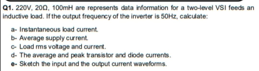 Q1. 220V, 200, 100mH are represents data information for a two-level VvSI feeds an
inductive load. If the output frequency of the inverter is 50HZ, calculate:
a- Instantaneous load current.
b- Average supply current.
c- Load rms voltage and current.
d- The average and peak transistor and diode currents.
e- Sketch the input and the output current waveforms.
