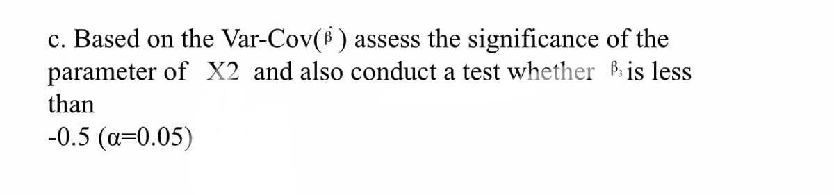 c. Based on the Var-Cov(f ) assess the significance of the
parameter of X2 and also conduct a test whether Pis less
than
-0.5 (a=0.05)
