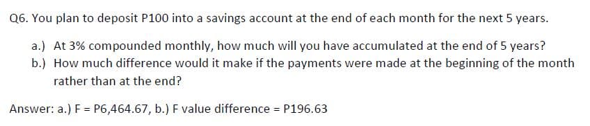 Q6. You plan to deposit P100 into a savings account at the end of each month for the next 5 years.
a.) At 3% compounded monthly, how much will you have accumulated at the end of 5 years?
b.) How much difference would it make if the payments were made at the beginning of the month
rather than at the end?
Answer: a.) F = P6,464.67, b.) F value difference = P196.63
%3D
