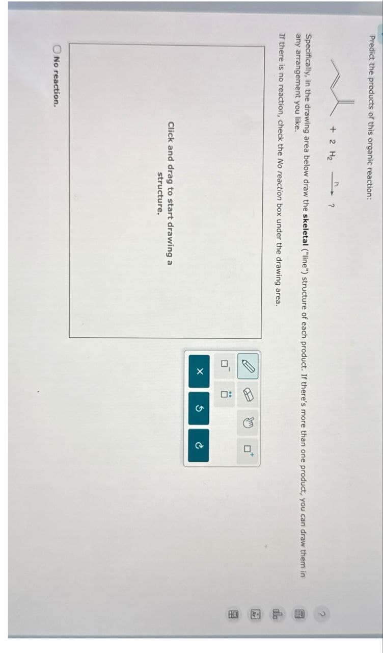 Predict the products of this organic reaction:
Pt
+ 2 H₂
?
Specifically, in the drawing area below draw the skeletal ("line") structure of each product. If there's more than one product, you can draw them in
any arrangement you like.
If there is no reaction, check the No reaction box under the drawing area.
No reaction.
Click and drag to start drawing a
structure.
D:
G
ם
P
dlo
Ar