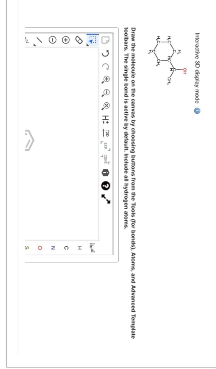 Interactive 3D display mode
OH
H₂
CH
H₂C
H.C
CH₂
Draw the molecule on the canvas by choosing buttons from the Tools (for bonds), Atoms, and Advanced Template
toolbars. The single bond is active by default. Include all hydrogen atoms.
N
50
H± 2D EXP. CONT
H
C
N
SO
о