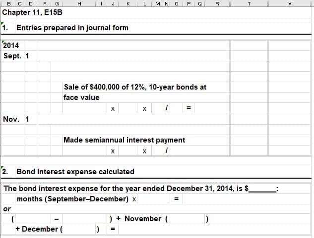 в с
н
к
M N
P.
т
Chapter 11, E15B
1. Entries prepared in journal form
2014
Sept. 1
Sale of $400,000 of 12%, 10-year bonds at
face value
х
Nov. 1
Made semiannual interest payment
х
х
2. Bond interest expense calculated
The bond interest expense for the year ended December 31, 2014, is $_
months (September-December) x
or
) + November (
+ December (
