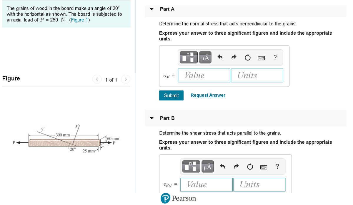 The grains of wood in the board make an angle of 20°
with the horizontal as shown. The board is subjected to
an axial load of P = 250 N . (Figure 1)
Part A
Determine the normal stress that acts perpendicular to the grains.
Express your answer to three significant figures and include the appropriate
units.
µA
Value
Units
Figure
1 of 1
Submit
Request Answer
Part B
300 mm
Determine the shear stress that acts parallel to the grains.
60 mm
Express your answer to three significant figures and include the appropriate
units.
20°
25 mm
HẢ
?
Value
Units
P Pearson
