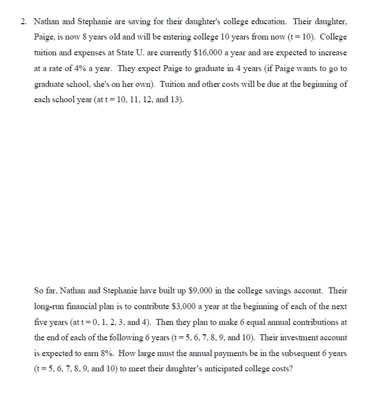 2. Nathan and Stephanie are saving for their daughter's college education. Their daughter,
Paige, is now 8 years old and will be entering college 10 years from now (t= 10). College
tuition and expenses at State U. are currently $16,000 a year and are expected to increase
at a rate of 4% a year. They expect Paige to graduate in 4 years (if Paige wants to go to
graduate school, she's on her own). Tuition and other costs will be due at the beginning of
each school year (at t = 10, 11, 12, and 13).
So far, Nathan and Stephanie have built up $9,000 in the college savings account. Their
long-run financial plan is to contribute $3,000 a year at the beginning of each of the next
five years (at t= 0, 1, 2, 3, and 4). Then they plan to make 6 equal annual contributions at
the end of each of the following 6 years (t= 5, 6, 7, 8, 9, and 10). Their investment account
is expected to earn 8%. How large must the annual payments be in the subsequent 6 years
(t= 5, 6, 7, 8, 9, and 10) to meet their daughter's anticipated college costs?
