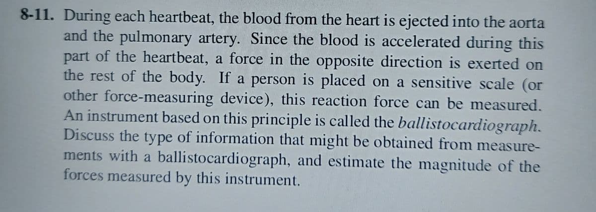 8-11. During each heartbeat, the blood from the heart is ejected into the aorta
and the pulmonary artery. Since the blood is accelerated during this
part of the heartbeat, a force in the opposite direction is exerted on
the rest of the body. If a person is placed on a sensitive scale (or
other force-measuring device), this reaction force can be measured.
An instrument based on this principle is called the ballistocardiograph.
Discuss the type of information that might be obtained from measure-
ments with a ballistocardiograph, and estimate the magnitude of the
forces measured by this instrument.
