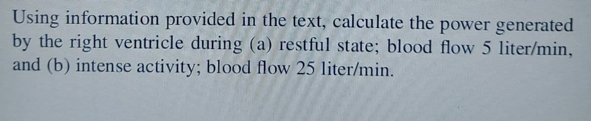 Using information provided in the text, calculate the power generated
by the right ventricle during (a) restful state; blood flow 5 liter/min,
and (b) intense activity; blood flow 25 liter/min.
