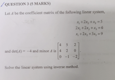 / QUESTION 3 (5 MARKS)
Let A be the coefficient matrix of the following linear system,
X, +2x, +x, =5
2x, +2x, +x, =6
X, +2x, +3x, = 9
4 5
2
and det(4) = -4 and minor A is 4
2 0
-1 -2
Solve the linear system using inverse method.
