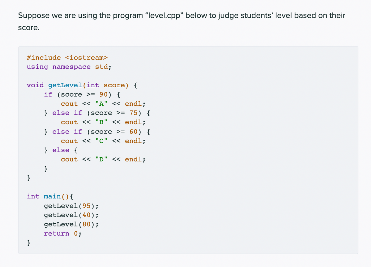 Suppose we are using the program "level.cpp" below to judge students' level based on their
Score.
#include <iostream>
using namespace std;
void getLevel(int score) {
if (score >= 90) {
cout << "A" << endl;
} else if (score >= 75) {
cout << "B" << endl;
} else if (score >= 60) {
cout << "C" << endl;
} else {
cout << "D" << endl;
}
}
int main() {
getLevel(95);
getLevel(40);
getLevel(80 );
return 0;
}
