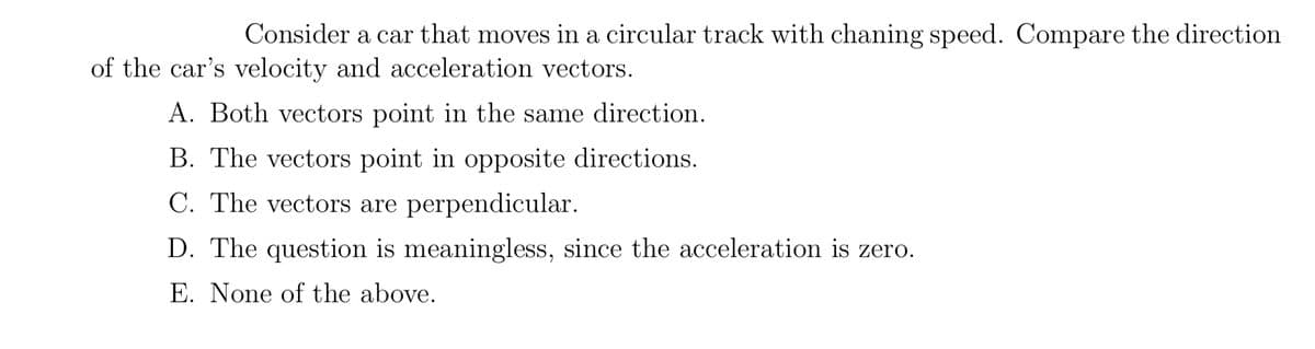 Consider a car that moves in a circular track with chaning speed. Compare the direction
of the car's velocity and acceleration vectors.
A. Both vectors point in the same direction.
B. The vectors point in opposite directions.
C. The vectors are perpendicular.
D. The question is meaningless, since the acceleration is zero.
E. None of the above.
