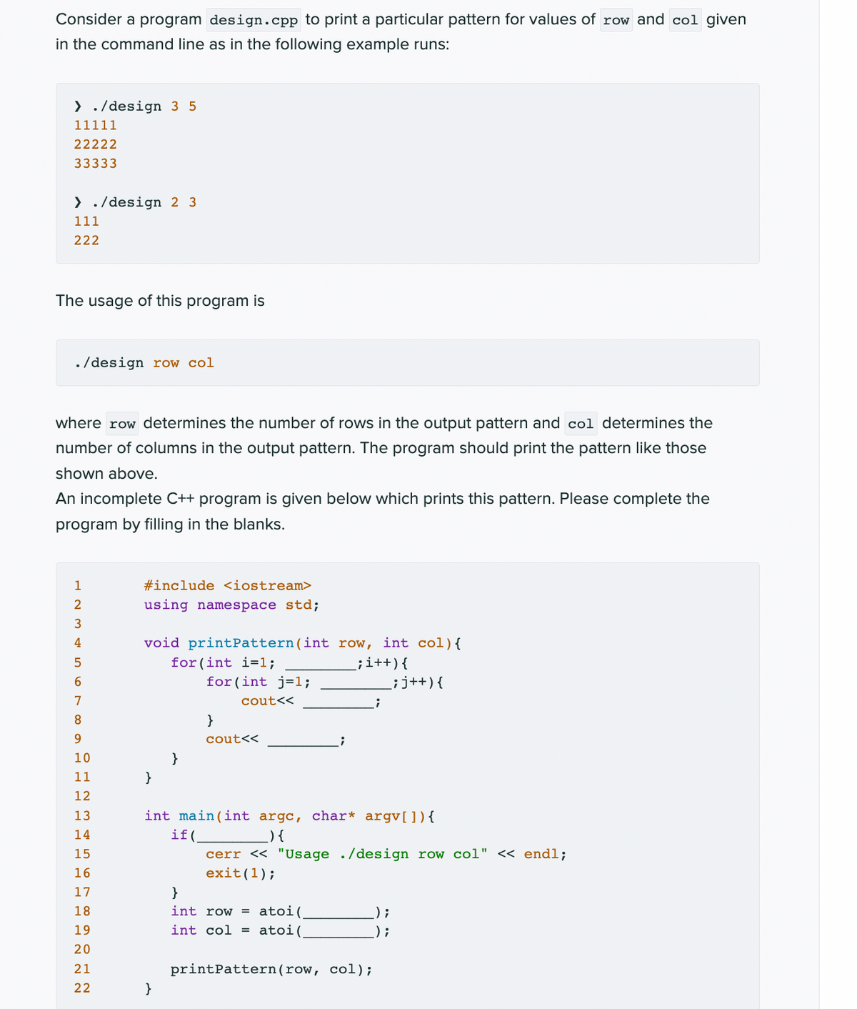 Consider a program design.cpp to print a particular pattern for values of row and col given
in the command line as in the following example runs:
> ./design 3 5
11111
22222
33333
> ./design 2 3
111
222
The usage of this program is
. /design row col
where row determines the number of rows in the output pattern and col determines the
number of columns in the output pattern. The program should print the pattern like those
shown above.
An incomplete C++ program is given below which prints this pattern. Please complete the
program by filling in the blanks.
1
#include <iostream>
2
using namespace std;
3
4
void printPattern(int row, int col){
for (int i=1;
for (int j=1;
;i++){
;j++){
7
cout<<
8.
}
9.
cout<<
10
}
11
}
12
13
int main(int argc, char* argv[]){
) {
if(.
cerr << "Usage ./design row col" << endl;
exit(1);
14
15
16
17
}
atoi(,
atoi(
18
int row =
) ;
19
int col =
) ;
20
21
printPattern(row, col);
22
}
