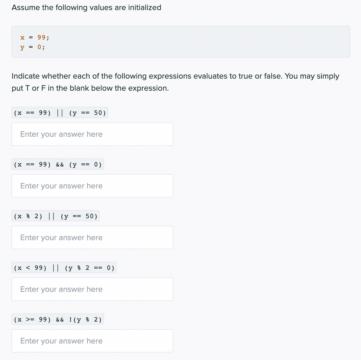 Assume the following values are initialized
x = 99;
y = 0;
Indicate whether each of the following expressions evaluates to true or false. You may simply
put T or F in the blank below the expression.
(x
99) || (y ==
50)
Enter your answer here
(x
== 99) & & (y
0 )
Enter your answer here
(x % 2) || (y ==
50)
Enter your answer here
(x < 99) || (y % 2 == 0)
Enter your answer here
(x >= 99) && ! (y % 2)
Enter your answer here
